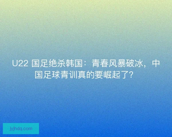 U22 国足绝杀韩国：青春风暴破冰，中国足球青训真的要崛起了？