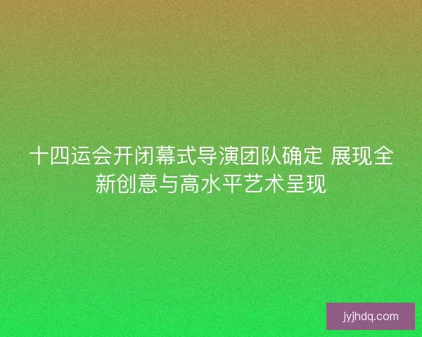 十四运会开闭幕式导演团队确定 展现全新创意与高水平艺术呈现