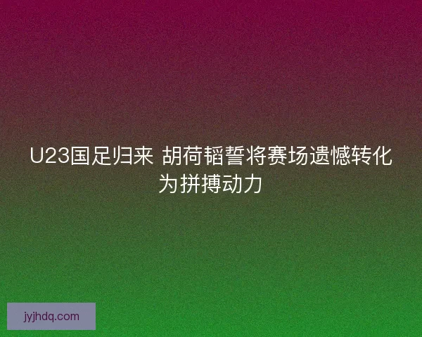 U23国足归来 胡荷韬誓将赛场遗憾转化为拼搏动力