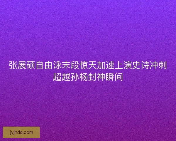 张展硕自由泳末段惊天加速上演史诗冲刺超越孙杨封神瞬间