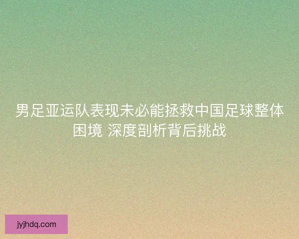男足亚运队表现未必能拯救中国足球整体困境 深度剖析背后挑战